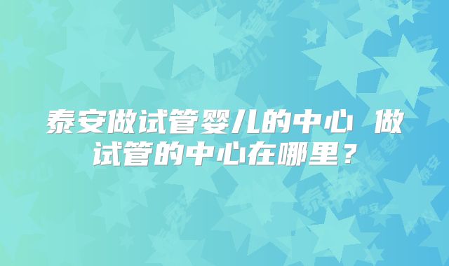 泰安做试管婴儿的中心 做试管的中心在哪里?