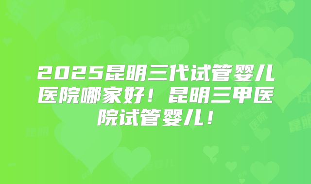 2025昆明三代试管婴儿医院哪家好!昆明三甲医院试管婴儿!