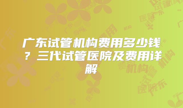 广东试管机构费用多少钱？三代试管医院及费用详解