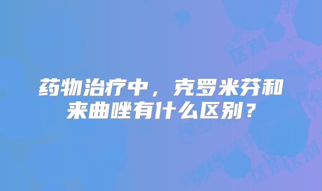 药物治疗中,克罗米芬和来曲唑有什么区别?