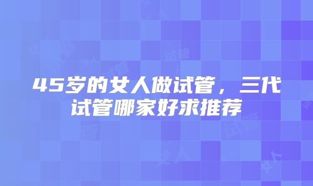 45岁的女人做试管，三代试管哪家好求推荐