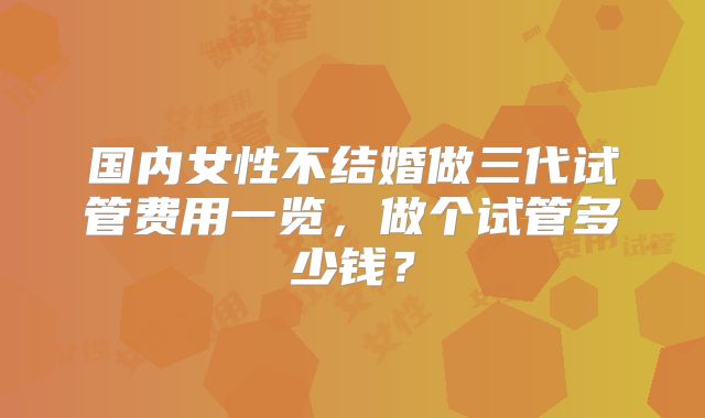 国内女性不结婚做三代试管费用一览,做个试管多少钱?