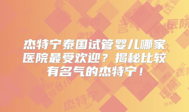 杰特宁泰国试管婴儿哪家医院最受欢迎?揭秘比较有名气的杰特宁!