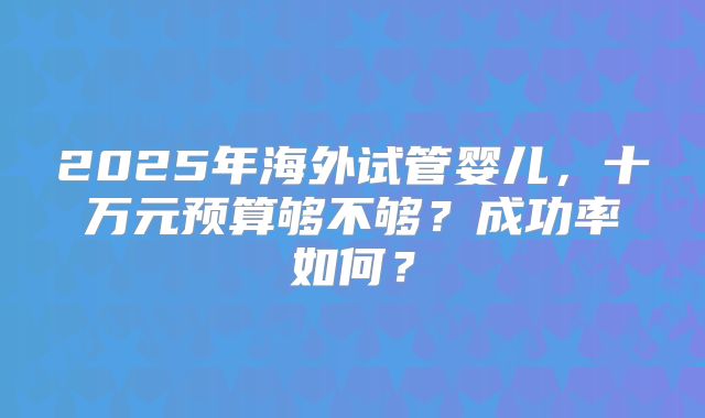 2025年海外试管婴儿,十万元预算够不够?成功率如何?