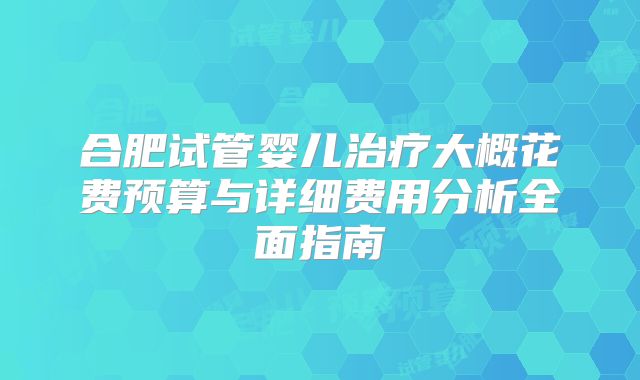 合肥试管婴儿治疗大概花费预算与详细费用分析全面指南