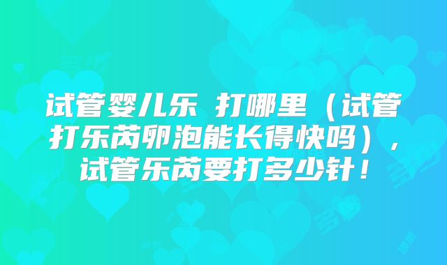 试管婴儿乐苪打哪里（试管打乐芮卵泡能长得快吗）,试管乐芮要打多少针！