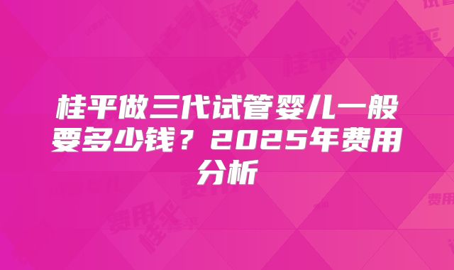 桂平做三代试管婴儿一般要多少钱?2025年费用分析