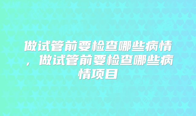 做试管前要检查哪些病情,做试管前要检查哪些病情项目