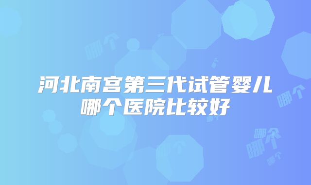 河北南宫第三代试管婴儿哪个医院比较好