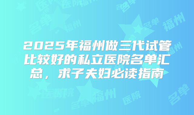 2025年福州做三代试管比较好的私立医院名单汇总，求子夫妇必读指南