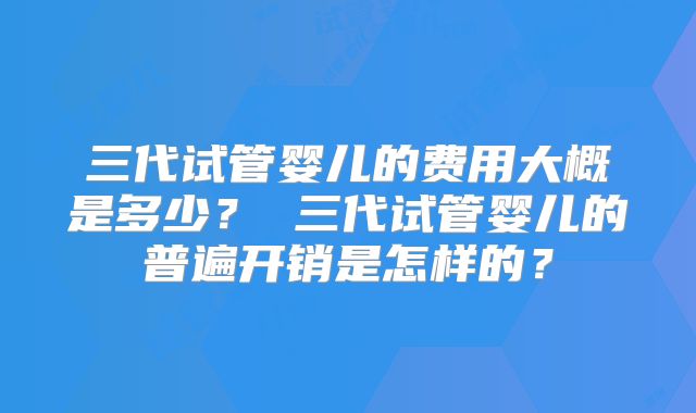 三代试管婴儿的费用大概是多少? 三代试管婴儿的普遍开销是怎样的?