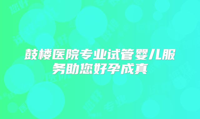 鼓楼医院专业试管婴儿服务助您好孕成真