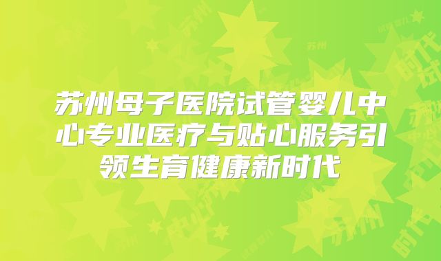 苏州母子医院试管婴儿中心专业医疗与贴心服务引领生育健康新时代