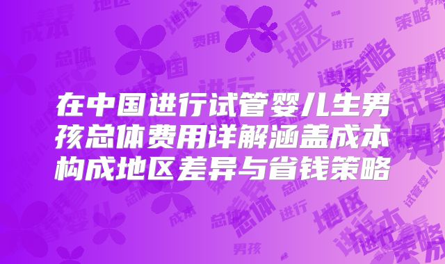 在中国进行试管婴儿生男孩总体费用详解涵盖成本构成地区差异与省钱策略