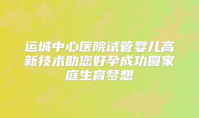 运城中心医院试管婴儿高新技术助您好孕成功圆家庭生育梦想