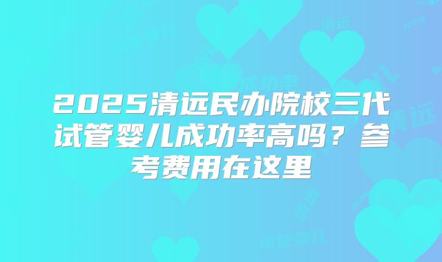 2025清远民办院校三代试管婴儿成功率高吗?参考费用在这里