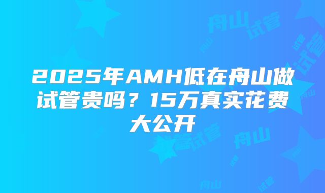 2025年AMH低在舟山做试管贵吗？15万真实花费大公开