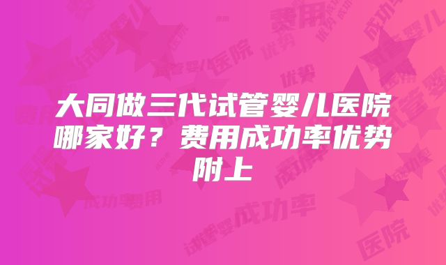 大同做三代试管婴儿医院哪家好？费用成功率优势附上