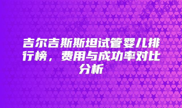 吉尔吉斯斯坦试管婴儿排行榜,费用与成功率对比分析