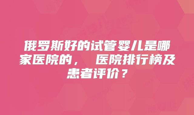 俄罗斯好的试管婴儿是哪家医院的, 医院排行榜及患者评价?