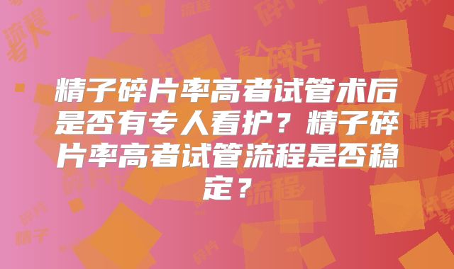 精子碎片率高者试管术后是否有专人看护？精子碎片率高者试管流程是否稳定？