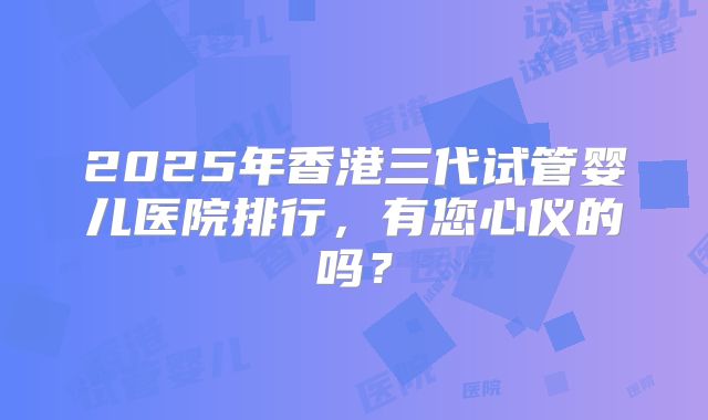 2025年香港三代试管婴儿医院排行,有您心仪的吗?