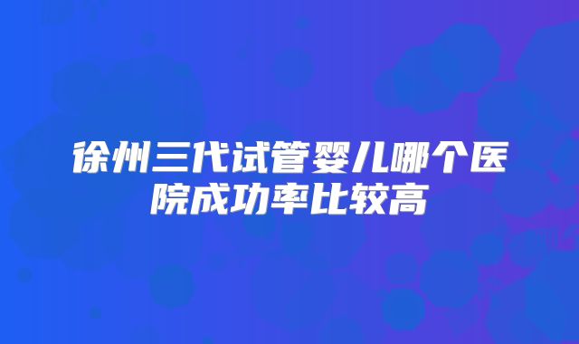 徐州三代试管婴儿哪个医院成功率比较高