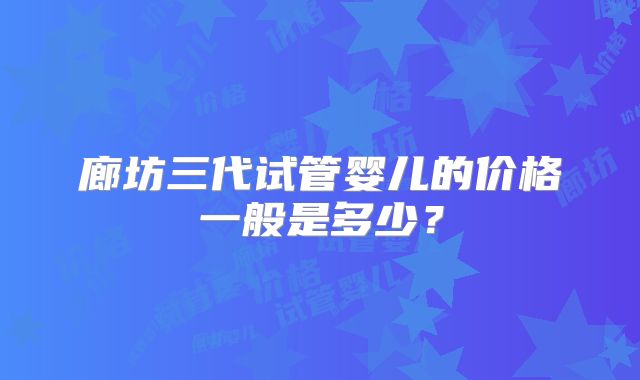 廊坊三代试管婴儿的价格一般是多少?