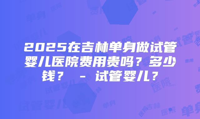 2025在吉林单身做试管婴儿医院费用贵吗?多少钱? - 试管婴儿?