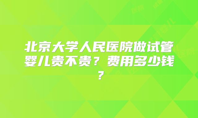 北京大学人民医院做试管婴儿贵不贵？费用多少钱？