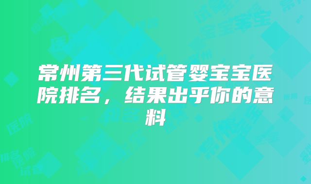 常州第三代试管婴宝宝医院排名,结果出乎你的意料
