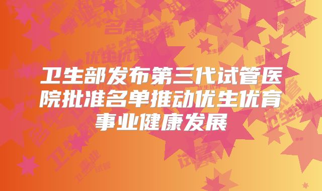 卫生部发布第三代试管医院批准名单推动优生优育事业健康发展