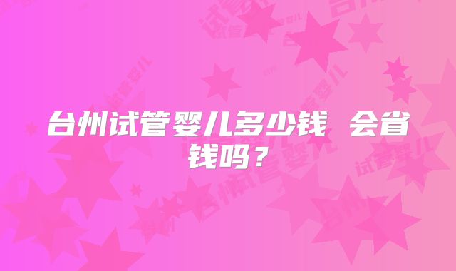台州试管婴儿多少钱 会省钱吗？