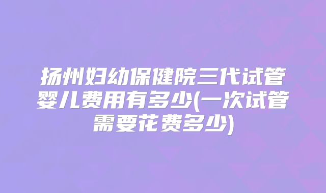 扬州妇幼保健院三代试管婴儿费用有多少(一次试管需要花费多少)