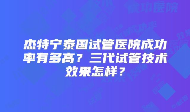 杰特宁泰国试管医院成功率有多高？三代试管技术效果怎样？