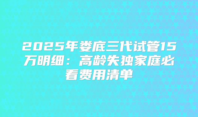 2025年娄底三代试管15万明细：高龄失独家庭必看费用清单