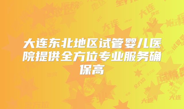 大连东北地区试管婴儿医院提供全方位专业服务确保高
