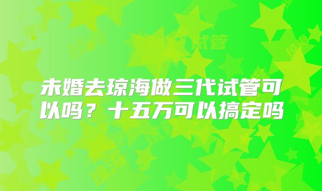 未婚去琼海做三代试管可以吗?十五万可以搞定吗