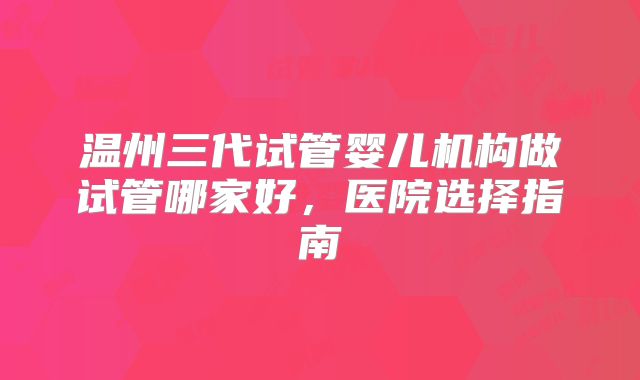 温州三代试管婴儿机构做试管哪家好,医院选择指南