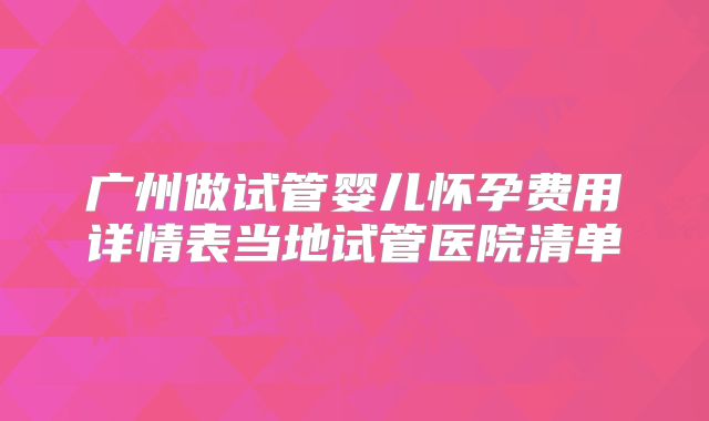 广州做试管婴儿怀孕费用详情表当地试管医院清单