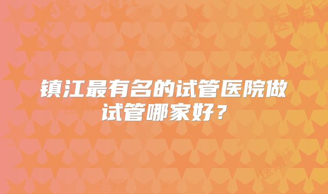 镇江最有名的试管医院做试管哪家好？