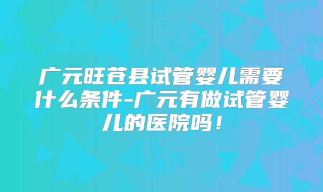 广元旺苍县试管婴儿需要什么条件-广元有做试管婴儿的医院吗!