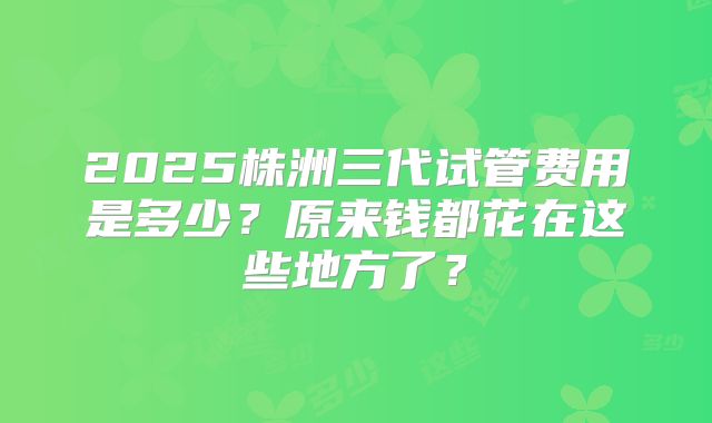 2025株洲三代试管费用是多少？原来钱都花在这些地方了？