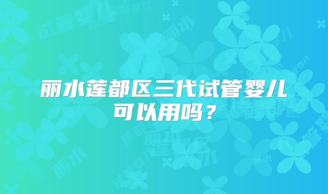 丽水莲都区三代试管婴儿可以用吗?