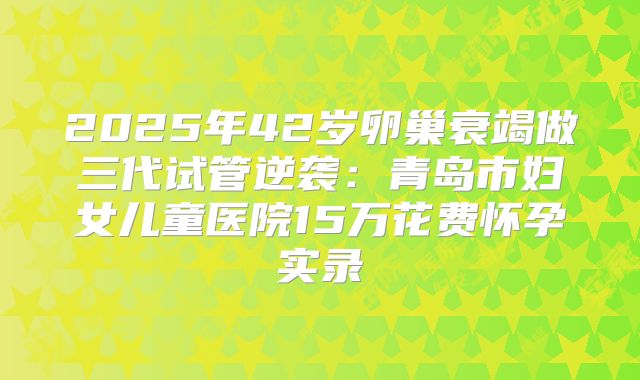 2025年42岁卵巢衰竭做三代试管逆袭:青岛市妇女儿童医院15万花费怀孕实录