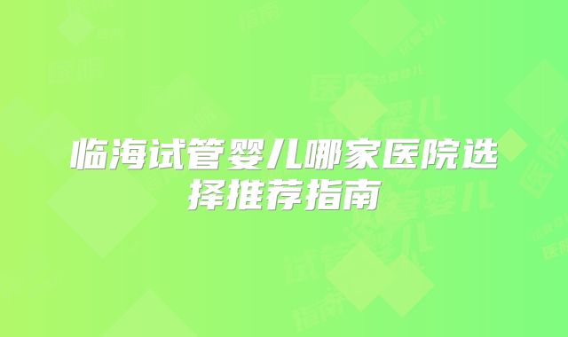 临海试管婴儿哪家医院选择推荐指南