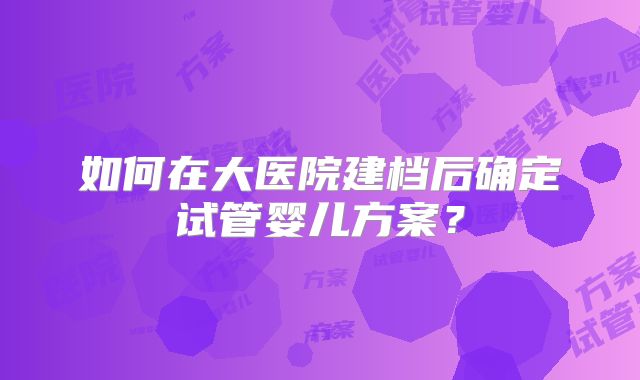 如何在大医院建档后确定试管婴儿方案？