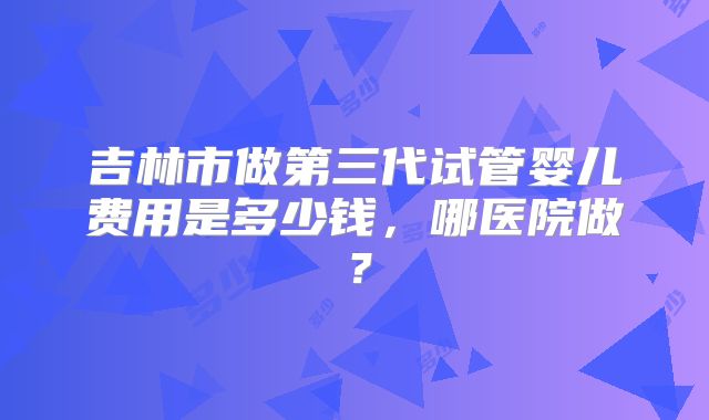 吉林市做第三代试管婴儿费用是多少钱，哪医院做？