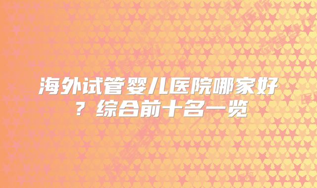 海外试管婴儿医院哪家好?综合前十名一览