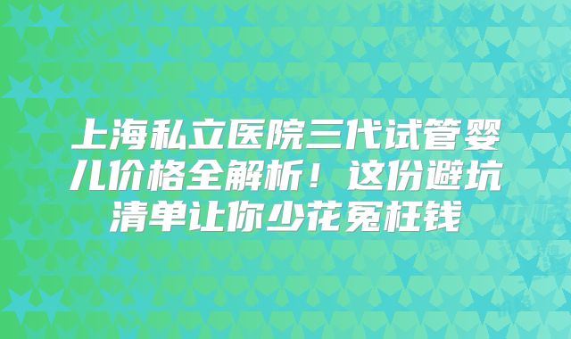 上海私立医院三代试管婴儿价格全解析!这份避坑清单让你少花冤枉钱